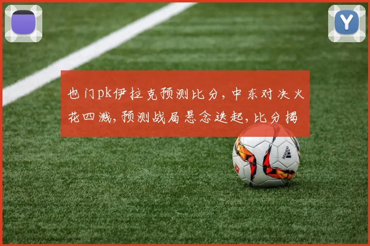 也门pk伊拉克预测比分,中东对决火花四溅,预测战局悬念迭起,比分揭晓谁主沉浮
