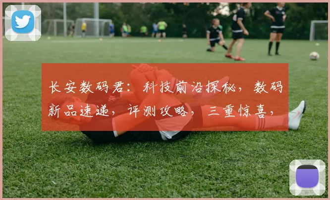 长安数码君：科技前沿探秘，数码新品速递，评测攻略，三重惊喜，不容错过