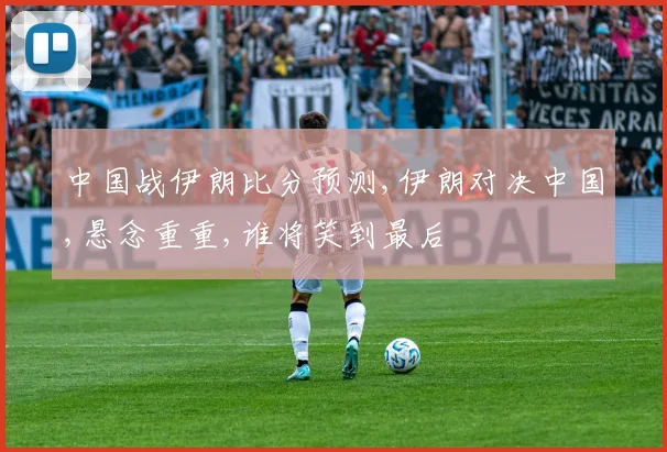 中国战伊朗比分预测,伊朗对决中国,悬念重重,谁将笑到最后
