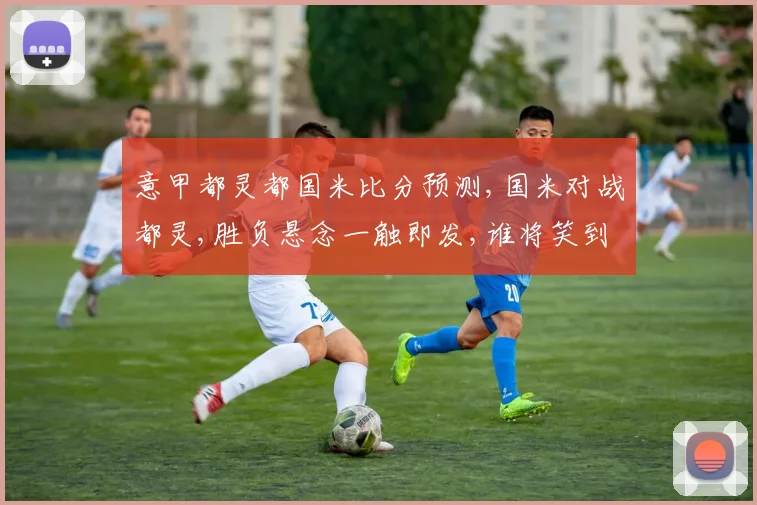 意甲都灵都国米比分预测,国米对战都灵,胜负悬念一触即发,谁将笑到最后