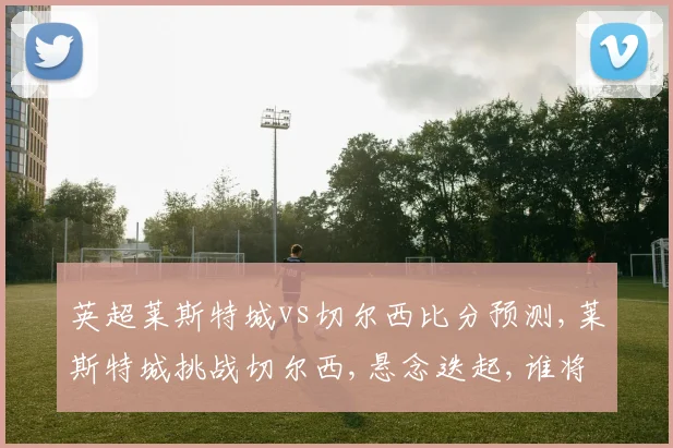 英超莱斯特城vs切尔西比分预测,莱斯特城挑战切尔西,悬念迭起,谁将笑到最后